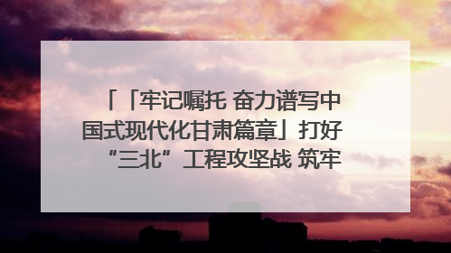 「牢记嘱托 奋力谱写中国式现代化甘肃篇章」打好“三北”工程攻坚战 筑牢国家西部生态安全屏障