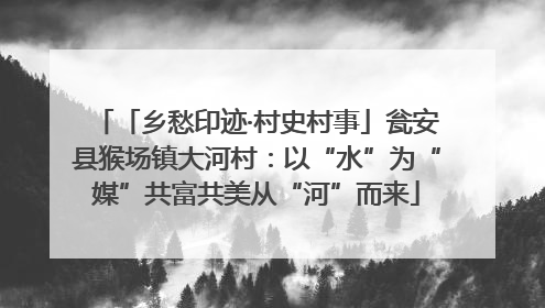 「乡愁印迹·村史村事」瓮安县猴场镇大河村：以“水”为“媒”共富共美从“河”而来