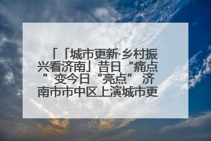 「城市更新·乡村振兴看济南」昔日“痛点”变今日“亮点” 济南市市中区上演城市更新“三部曲”