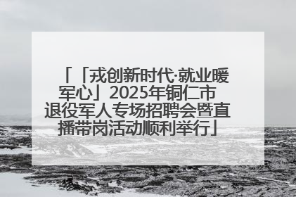 「戎创新时代·就业暖军心」2025年铜仁市退役军人专场招聘会暨直播带岗活动顺利举行