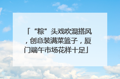 “粽”头戏吹混搭风，创意装满菜篮子，厦门端午市场花样十足