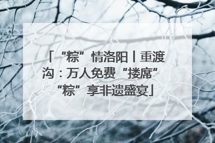 “粽”情洛阳丨重渡沟：万人免费“搂席” “粽”享非遗盛宴
