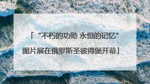 “不朽的功勋 永恒的记忆”图片展在俄罗斯圣彼得堡开幕