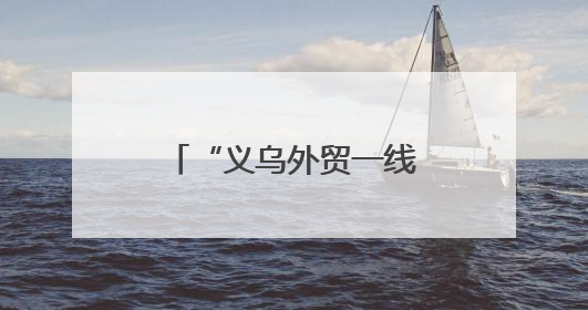 “义乌外贸一线故事”系列报道之一：高标准不是“没苦硬吃”