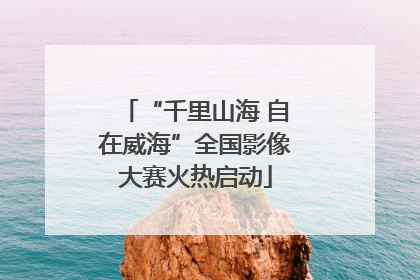 “千里山海 自在威海”全国影像大赛火热启动