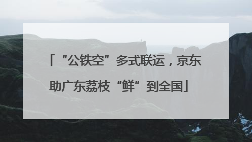 “公铁空”多式联运，京东助广东荔枝“鲜”到全国