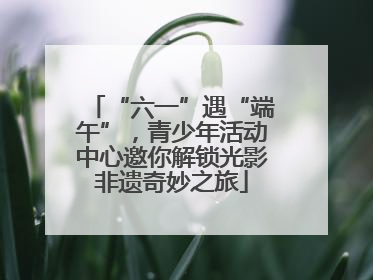 “六一”遇“端午”，青少年活动中心邀你解锁光影非遗奇妙之旅
