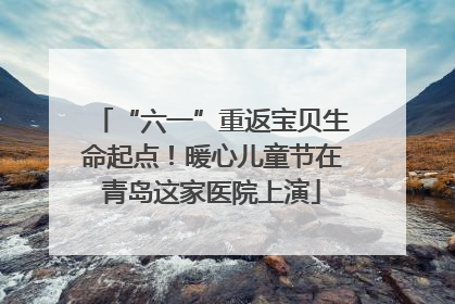 “六一”重返宝贝生命起点！暖心儿童节在青岛这家医院上演