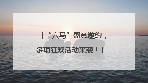 “六马”盛意邀约，多项狂欢活动来袭！