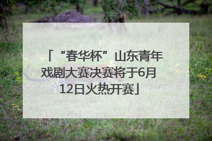 “春华杯”山东青年戏剧大赛决赛将于6月12日火热开赛