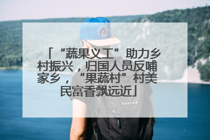 “蔬果义工”助力乡村振兴，归国人员反哺家乡，“果蔬村”村美民富香飘远近