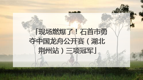 现场燃爆了！石首市勇夺中国龙舟公开赛（湖北荆州站）三项冠军