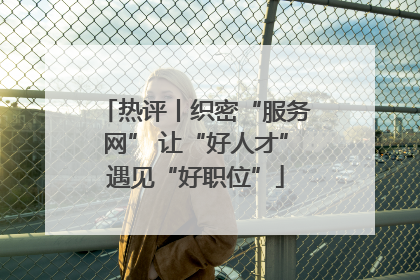 热评丨织密“服务网” 让“好人才”遇见“好职位”
