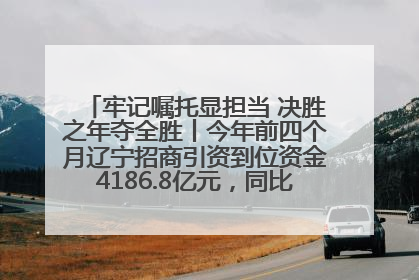 牢记嘱托显担当 决胜之年夺全胜丨今年前四个月辽宁招商引资到位资金4186.8亿元，同比增长17.4%