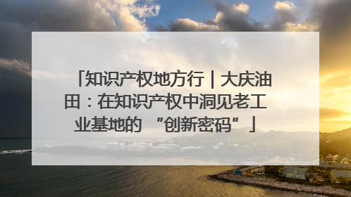 知识产权地方行｜大庆油田：在知识产权中洞见老工业基地的 “创新密码”