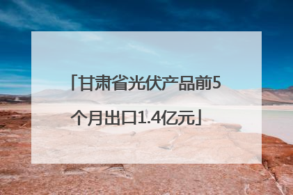 甘肃省光伏产品前5个月出口1.4亿元
