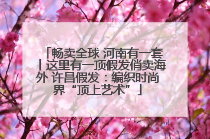 畅卖全球 河南有一套丨这里有一顶假发俏卖海外 许昌假发：编织时尚界“顶上艺术”