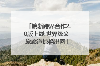 皖浙跨界合作2.0版上线 世界级文旅廊道惊艳出圈