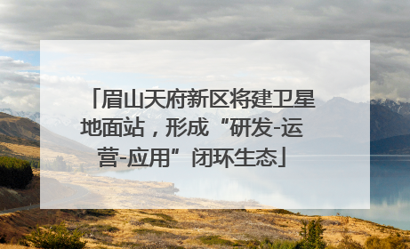 眉山天府新区将建卫星地面站，形成“研发-运营-应用”闭环生态