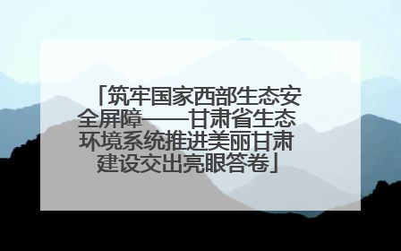 筑牢国家西部生态安全屏障——甘肃省生态环境系统推进美丽甘肃建设交出亮眼答卷