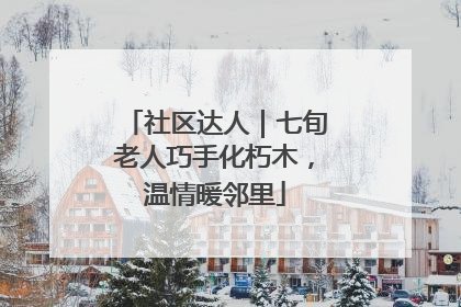社区达人｜七旬老人巧手化朽木，温情暖邻里