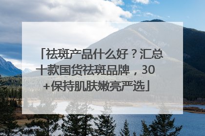 祛斑产品什么好？汇总十款国货祛斑品牌，30+保持肌肤嫩亮严选