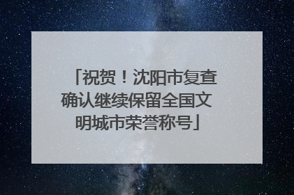 祝贺！沈阳市复查确认继续保留全国文明城市荣誉称号