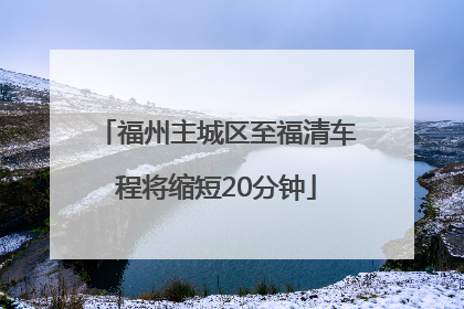 福州主城区至福清车程将缩短20分钟