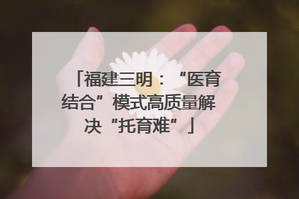 福建三明：“医育结合”模式高质量解决“托育难”