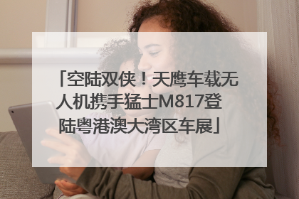 空陆双侠！天鹰车载无人机携手猛士M817登陆粤港澳大湾区车展