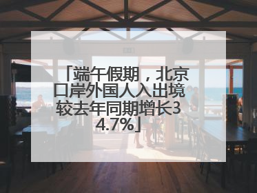 端午假期，北京口岸外国人入出境较去年同期增长34.7%