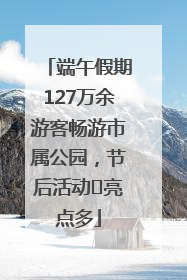 端午假期127万余游客畅游市属公园，节后活动﻿亮点多