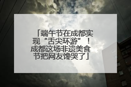 端午节在成都实现“舌尖环游”！成都这场非遗美食节把网友馋哭了