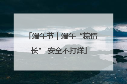 端午节｜端午“粽情长” 安全不打烊