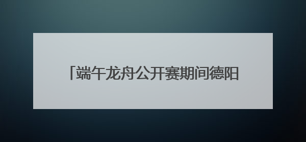 端午龙舟公开赛期间德阳这些地方将实施交通管制