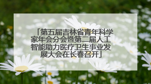 第五届吉林省青年科学家年会分会暨第二届人工智能助力医疗卫生事业发展大会在长春召开