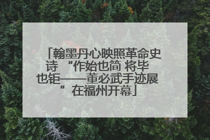 翰墨丹心映照革命史诗 “作始也简 将毕也钜——董必武手迹展”在福州开幕