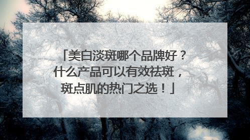 美白淡斑哪个品牌好？什么产品可以有效祛斑，斑点肌的热门之选！