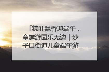 粽叶飘香迎端午，童趣游园乐无边｜沙子口街道儿童端午游园活动圆满落幕