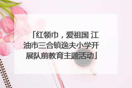 红领巾，爱祖国 江油市三合镇逸夫小学开展队前教育主题活动