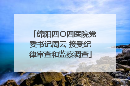 绵阳四〇四医院党委书记周云 接受纪律审查和监察调查