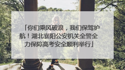 你们乘风破浪，我们保驾护航！湖北襄阳公安机关全警全力保障高考安全顺利举行