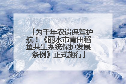 为千年农遗保驾护航！《丽水市青田稻鱼共生系统保护发展条例》正式施行