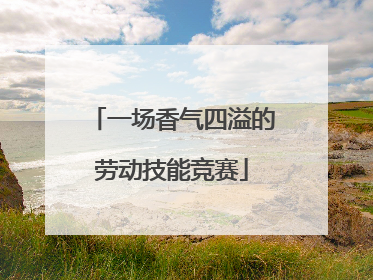 一场香气四溢的劳动技能竞赛
