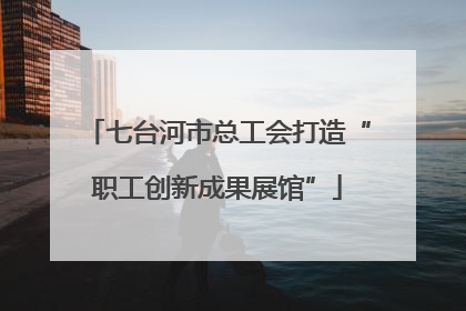 七台河市总工会打造“职工创新成果展馆”