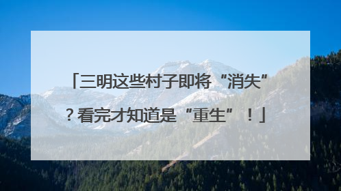 三明这些村子即将“消失”？看完才知道是“重生”！