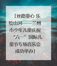 丝路童心 乐绘山河——兰州市少年儿童庆祝“六一”国际儿童节专场音乐会成功举办