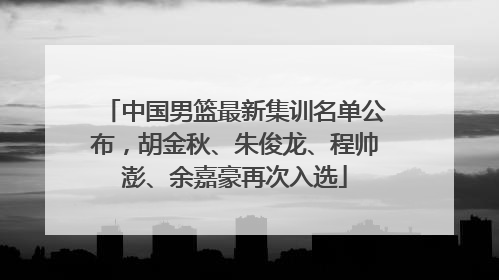 中国男篮最新集训名单公布，胡金秋、朱俊龙、程帅澎、余嘉豪再次入选