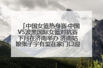 中国女篮热身赛·中国VS波黑国际女篮对抗赛下月在济南举办 济南姑娘张子宇有望在家门口迎来国家队首秀