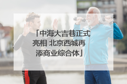 中海大吉巷正式亮相 北京西城再添商业综合体